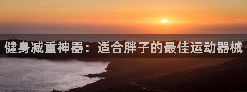 尊龙凯时总部在哪里：健身减重神器：适合胖子的最佳运动