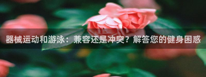 尊龙公司：器械运动和游泳：兼容还是冲突？解答您的健身
