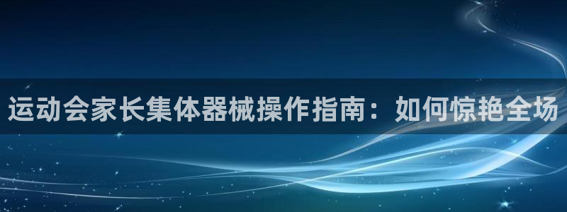 ag尊龙怎么样：运动会家长集体器械操作指南：如何惊艳
