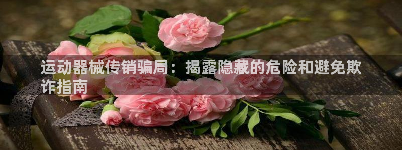 ZL尊龙凯时集团：运动器械传销骗局：揭露隐藏的危险和