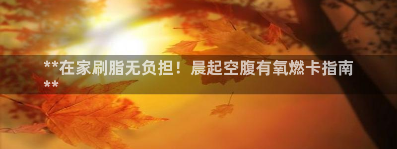 凯时a88：**在家刷脂无负担！晨起空腹有氧燃卡指南